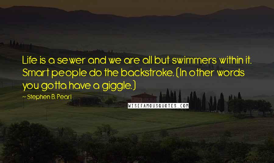 Stephen B. Pearl Quotes: Life is a sewer and we are all but swimmers within it. Smart people do the backstroke. (In other words you gotta have a giggle.)