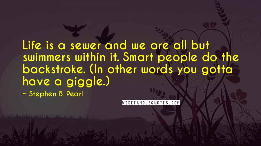 Stephen B. Pearl Quotes: Life is a sewer and we are all but swimmers within it. Smart people do the backstroke. (In other words you gotta have a giggle.)