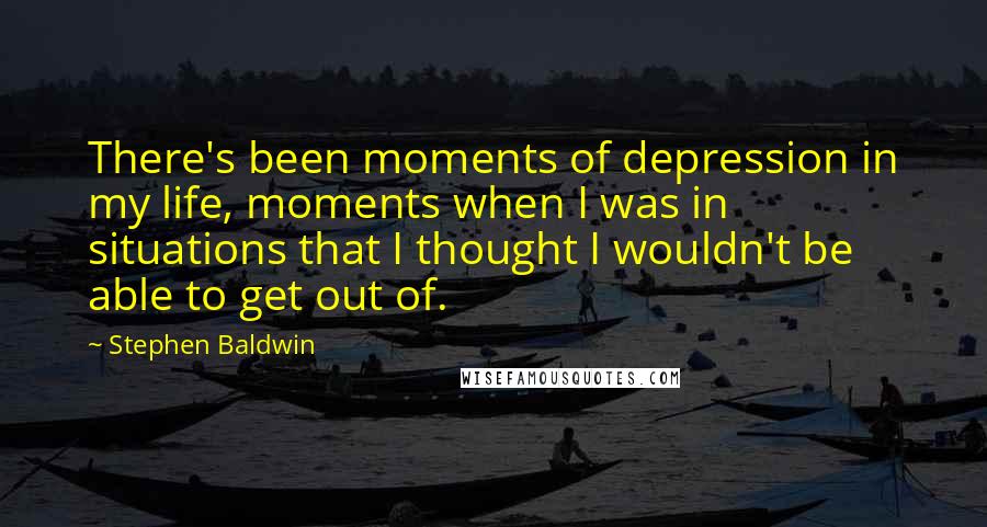 Stephen Baldwin Quotes: There's been moments of depression in my life, moments when I was in situations that I thought I wouldn't be able to get out of.