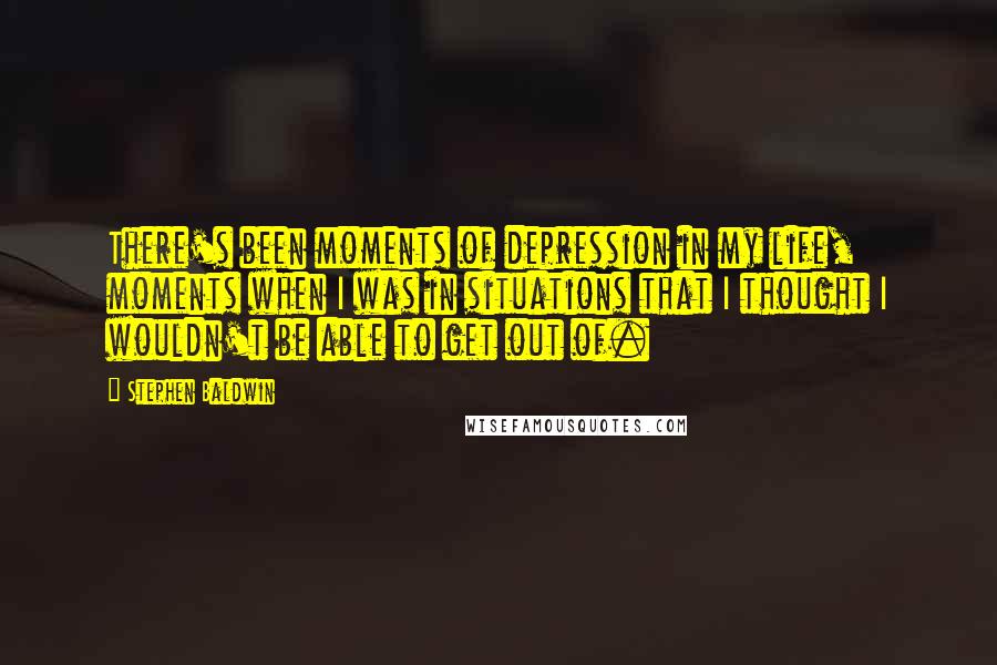 Stephen Baldwin Quotes: There's been moments of depression in my life, moments when I was in situations that I thought I wouldn't be able to get out of.