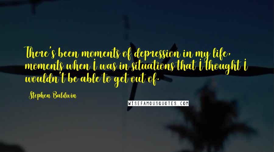 Stephen Baldwin Quotes: There's been moments of depression in my life, moments when I was in situations that I thought I wouldn't be able to get out of.