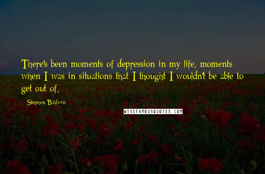 Stephen Baldwin Quotes: There's been moments of depression in my life, moments when I was in situations that I thought I wouldn't be able to get out of.