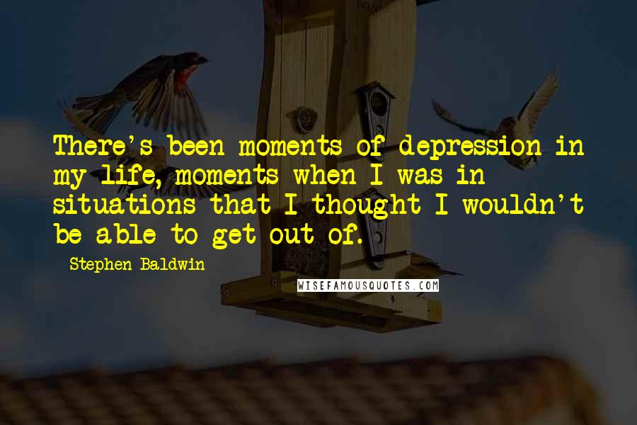 Stephen Baldwin Quotes: There's been moments of depression in my life, moments when I was in situations that I thought I wouldn't be able to get out of.