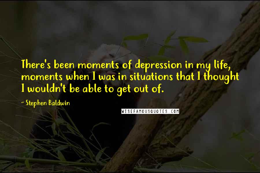 Stephen Baldwin Quotes: There's been moments of depression in my life, moments when I was in situations that I thought I wouldn't be able to get out of.