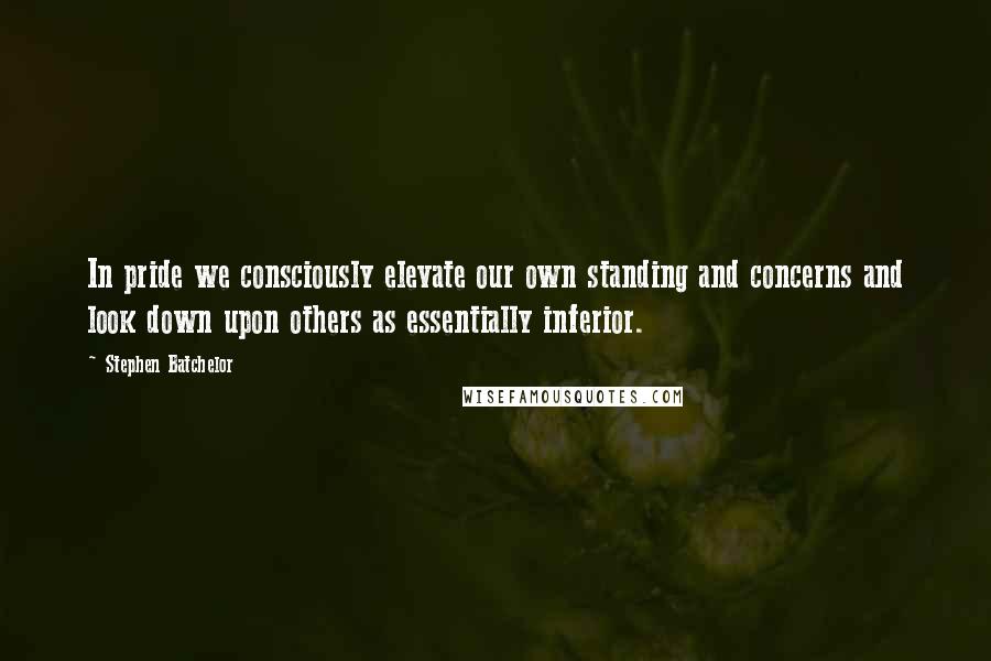 Stephen Batchelor Quotes: In pride we consciously elevate our own standing and concerns and look down upon others as essentially inferior.