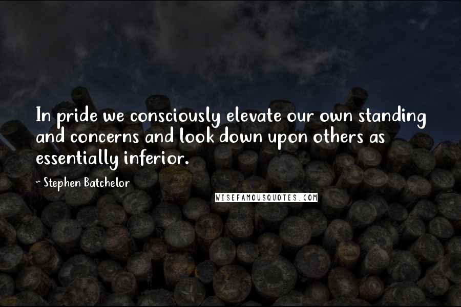 Stephen Batchelor Quotes: In pride we consciously elevate our own standing and concerns and look down upon others as essentially inferior.