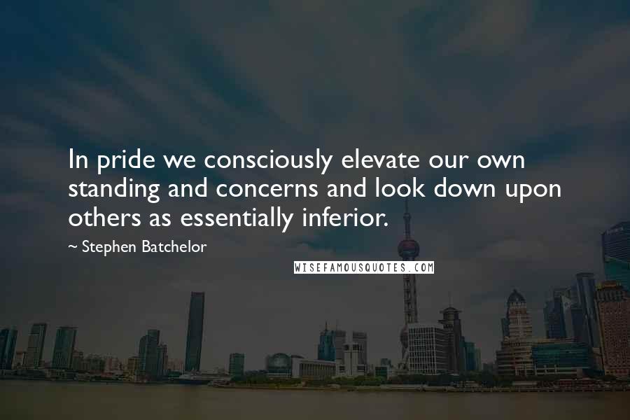 Stephen Batchelor Quotes: In pride we consciously elevate our own standing and concerns and look down upon others as essentially inferior.