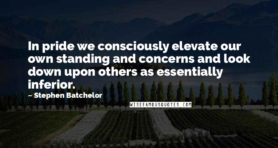 Stephen Batchelor Quotes: In pride we consciously elevate our own standing and concerns and look down upon others as essentially inferior.