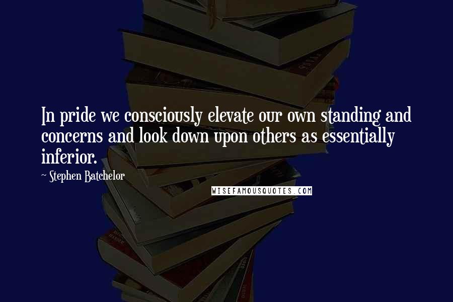 Stephen Batchelor Quotes: In pride we consciously elevate our own standing and concerns and look down upon others as essentially inferior.