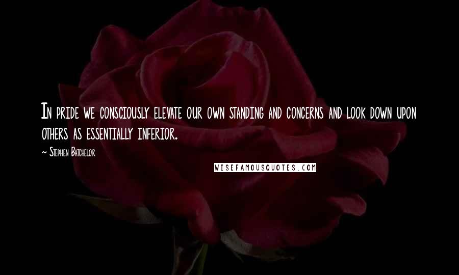 Stephen Batchelor Quotes: In pride we consciously elevate our own standing and concerns and look down upon others as essentially inferior.