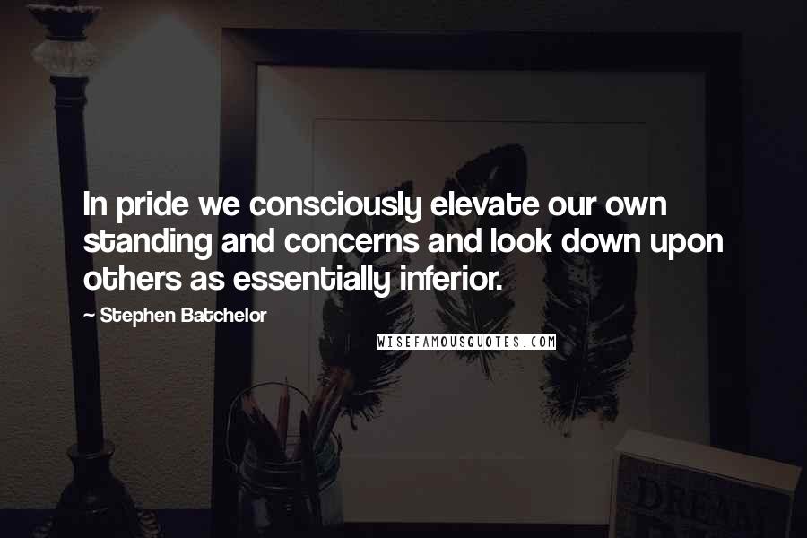 Stephen Batchelor Quotes: In pride we consciously elevate our own standing and concerns and look down upon others as essentially inferior.