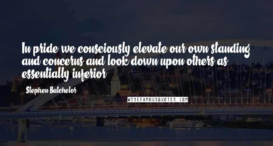 Stephen Batchelor Quotes: In pride we consciously elevate our own standing and concerns and look down upon others as essentially inferior.