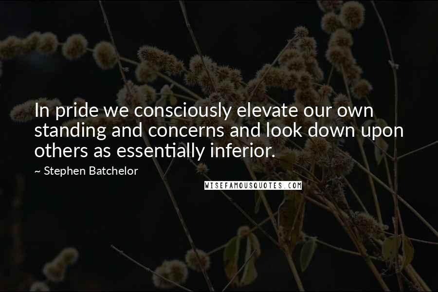 Stephen Batchelor Quotes: In pride we consciously elevate our own standing and concerns and look down upon others as essentially inferior.