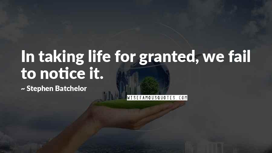 Stephen Batchelor Quotes: In taking life for granted, we fail to notice it.