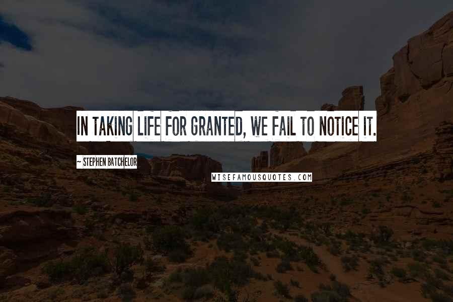 Stephen Batchelor Quotes: In taking life for granted, we fail to notice it.