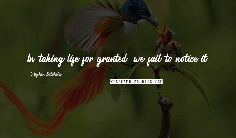 Stephen Batchelor Quotes: In taking life for granted, we fail to notice it.