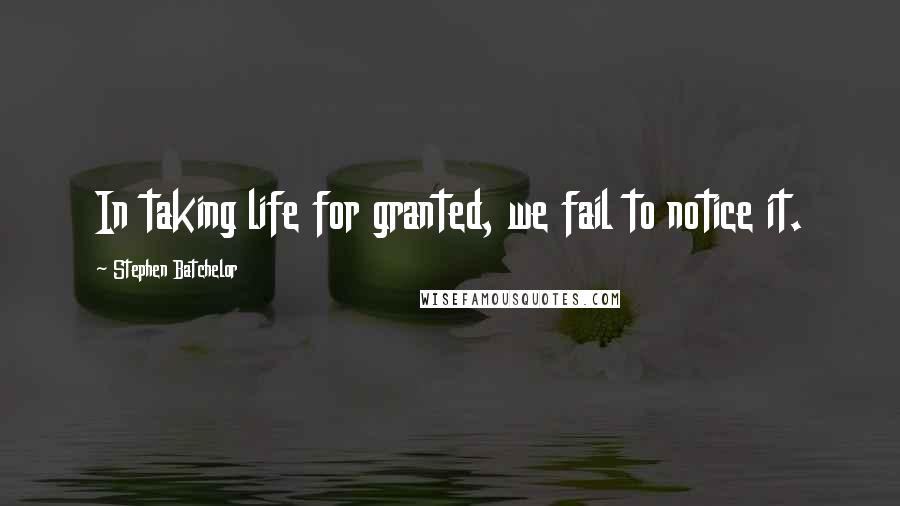 Stephen Batchelor Quotes: In taking life for granted, we fail to notice it.