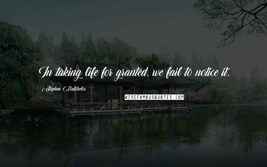 Stephen Batchelor Quotes: In taking life for granted, we fail to notice it.