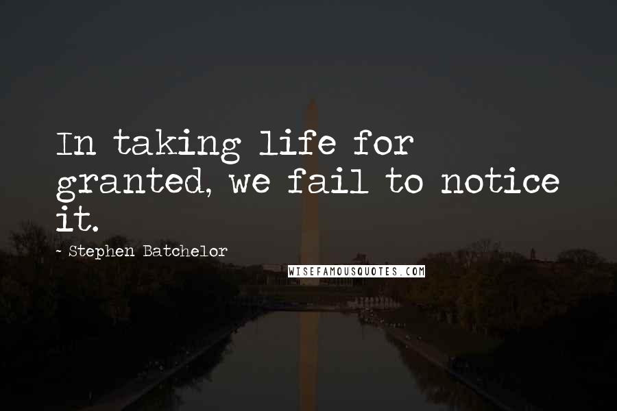 Stephen Batchelor Quotes: In taking life for granted, we fail to notice it.