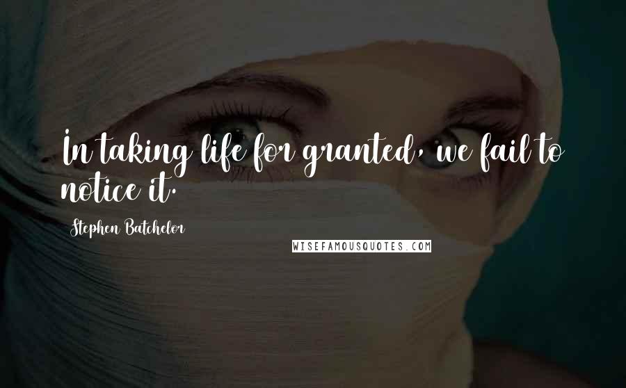 Stephen Batchelor Quotes: In taking life for granted, we fail to notice it.