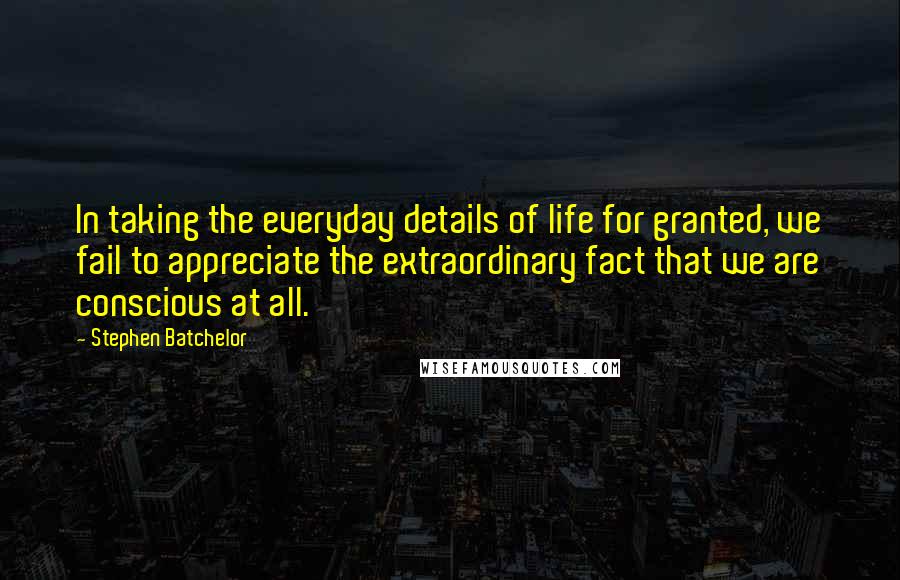Stephen Batchelor Quotes: In taking the everyday details of life for granted, we fail to appreciate the extraordinary fact that we are conscious at all.