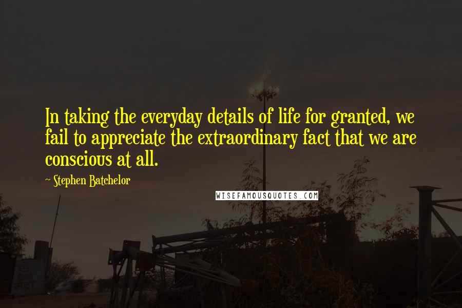 Stephen Batchelor Quotes: In taking the everyday details of life for granted, we fail to appreciate the extraordinary fact that we are conscious at all.