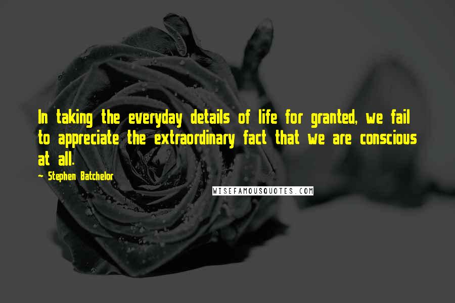 Stephen Batchelor Quotes: In taking the everyday details of life for granted, we fail to appreciate the extraordinary fact that we are conscious at all.