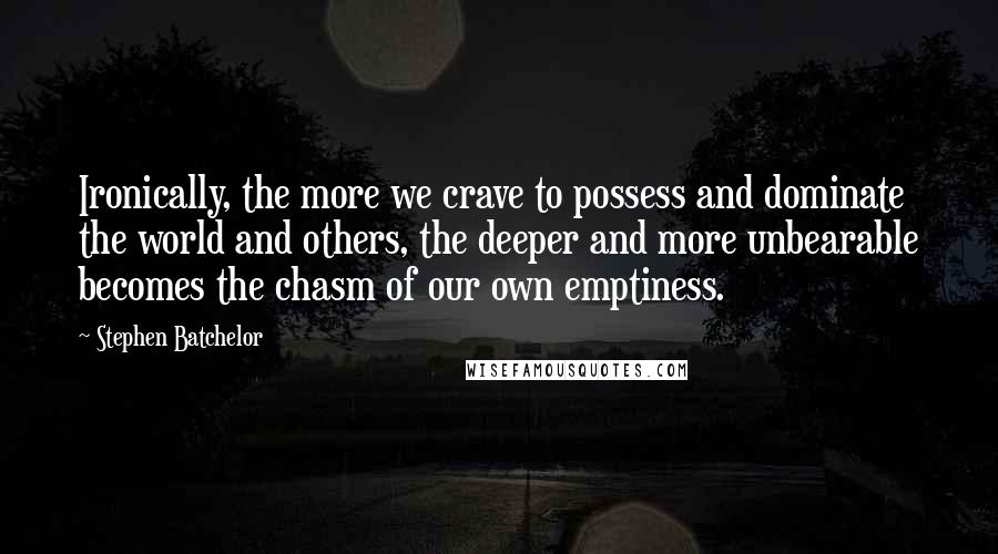 Stephen Batchelor Quotes: Ironically, the more we crave to possess and dominate the world and others, the deeper and more unbearable becomes the chasm of our own emptiness.