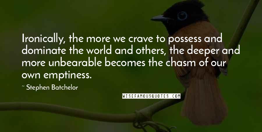 Stephen Batchelor Quotes: Ironically, the more we crave to possess and dominate the world and others, the deeper and more unbearable becomes the chasm of our own emptiness.