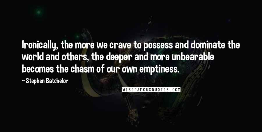 Stephen Batchelor Quotes: Ironically, the more we crave to possess and dominate the world and others, the deeper and more unbearable becomes the chasm of our own emptiness.