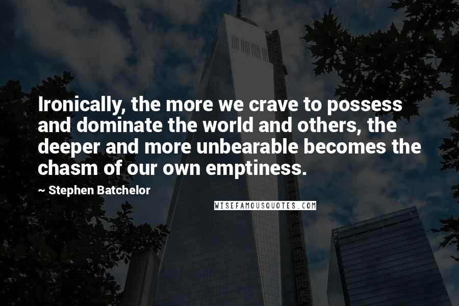 Stephen Batchelor Quotes: Ironically, the more we crave to possess and dominate the world and others, the deeper and more unbearable becomes the chasm of our own emptiness.