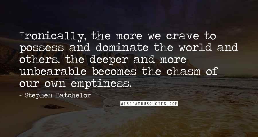 Stephen Batchelor Quotes: Ironically, the more we crave to possess and dominate the world and others, the deeper and more unbearable becomes the chasm of our own emptiness.