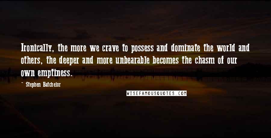 Stephen Batchelor Quotes: Ironically, the more we crave to possess and dominate the world and others, the deeper and more unbearable becomes the chasm of our own emptiness.