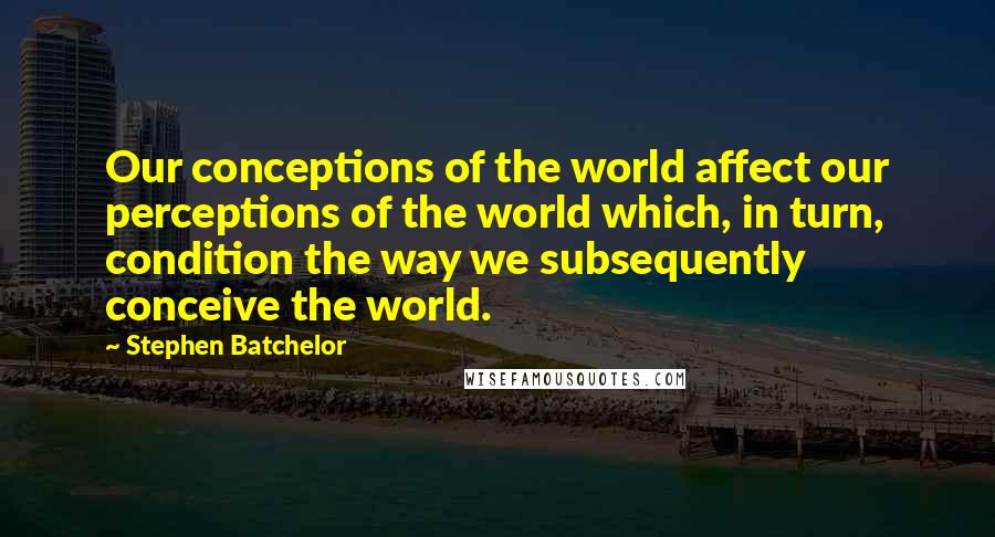 Stephen Batchelor Quotes: Our conceptions of the world affect our perceptions of the world which, in turn, condition the way we subsequently conceive the world.