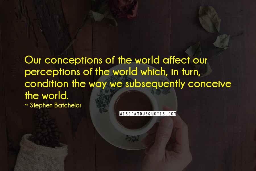 Stephen Batchelor Quotes: Our conceptions of the world affect our perceptions of the world which, in turn, condition the way we subsequently conceive the world.