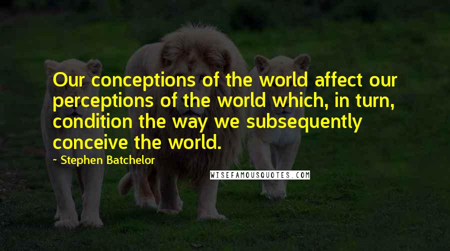 Stephen Batchelor Quotes: Our conceptions of the world affect our perceptions of the world which, in turn, condition the way we subsequently conceive the world.