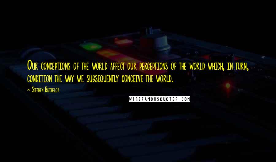 Stephen Batchelor Quotes: Our conceptions of the world affect our perceptions of the world which, in turn, condition the way we subsequently conceive the world.