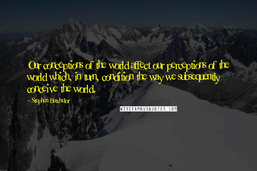 Stephen Batchelor Quotes: Our conceptions of the world affect our perceptions of the world which, in turn, condition the way we subsequently conceive the world.