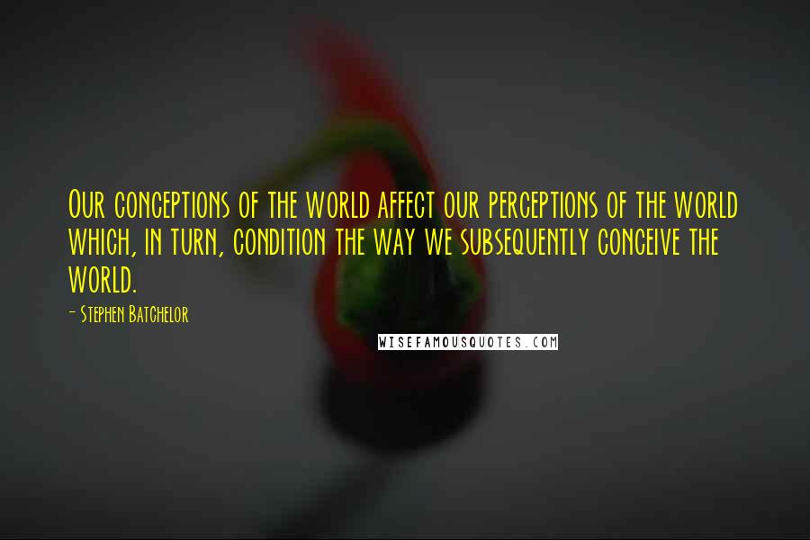 Stephen Batchelor Quotes: Our conceptions of the world affect our perceptions of the world which, in turn, condition the way we subsequently conceive the world.