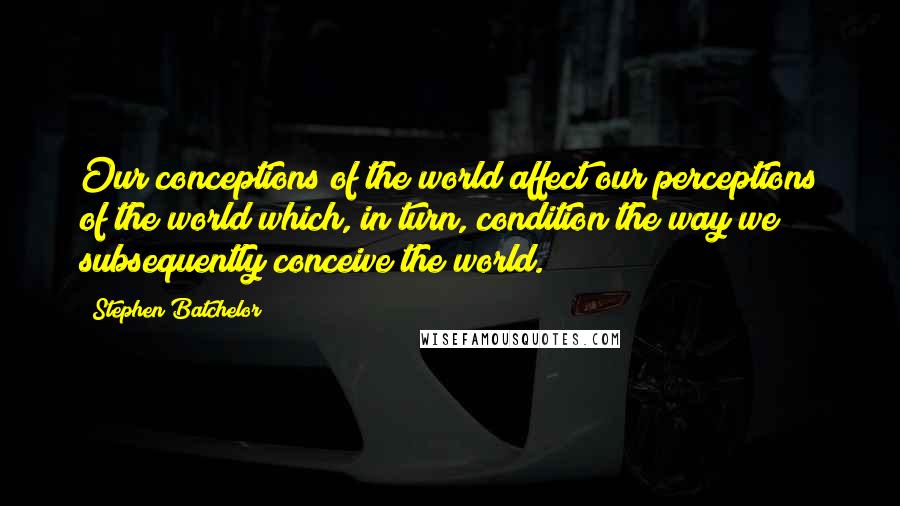 Stephen Batchelor Quotes: Our conceptions of the world affect our perceptions of the world which, in turn, condition the way we subsequently conceive the world.