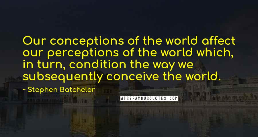 Stephen Batchelor Quotes: Our conceptions of the world affect our perceptions of the world which, in turn, condition the way we subsequently conceive the world.