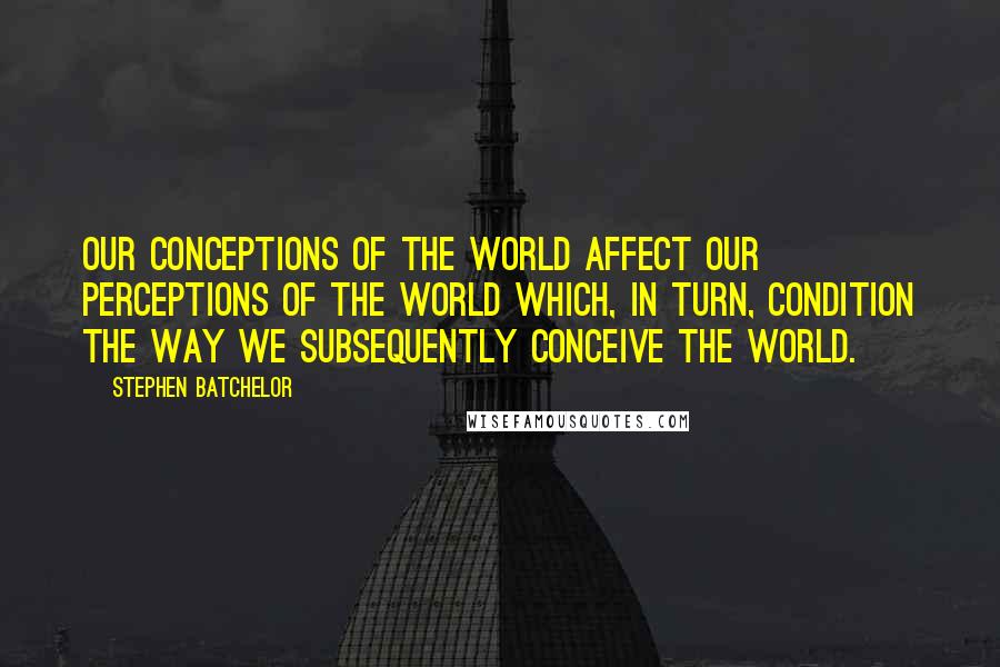 Stephen Batchelor Quotes: Our conceptions of the world affect our perceptions of the world which, in turn, condition the way we subsequently conceive the world.