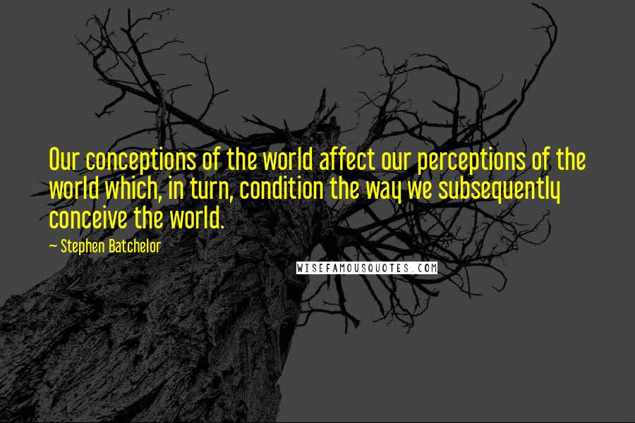 Stephen Batchelor Quotes: Our conceptions of the world affect our perceptions of the world which, in turn, condition the way we subsequently conceive the world.