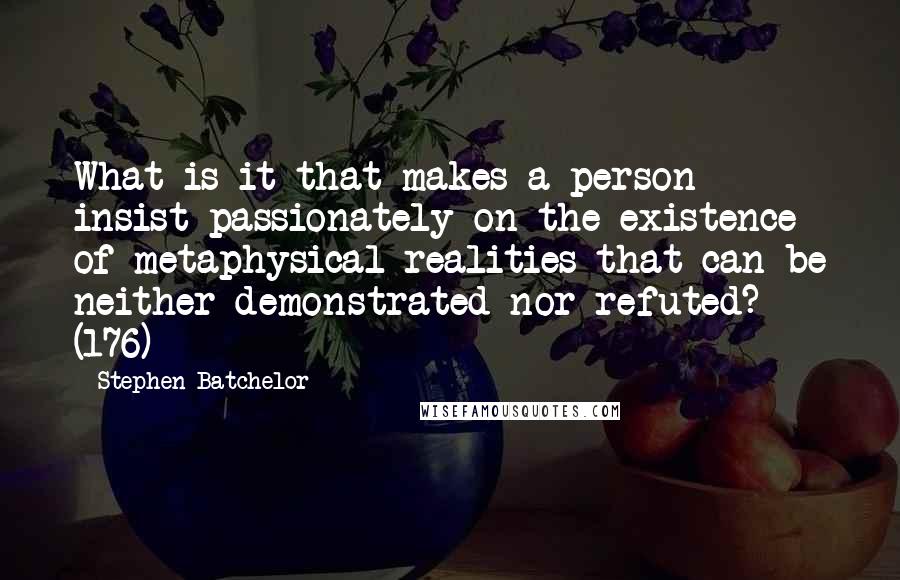 Stephen Batchelor Quotes: What is it that makes a person insist passionately on the existence of metaphysical realities that can be neither demonstrated nor refuted? (176)