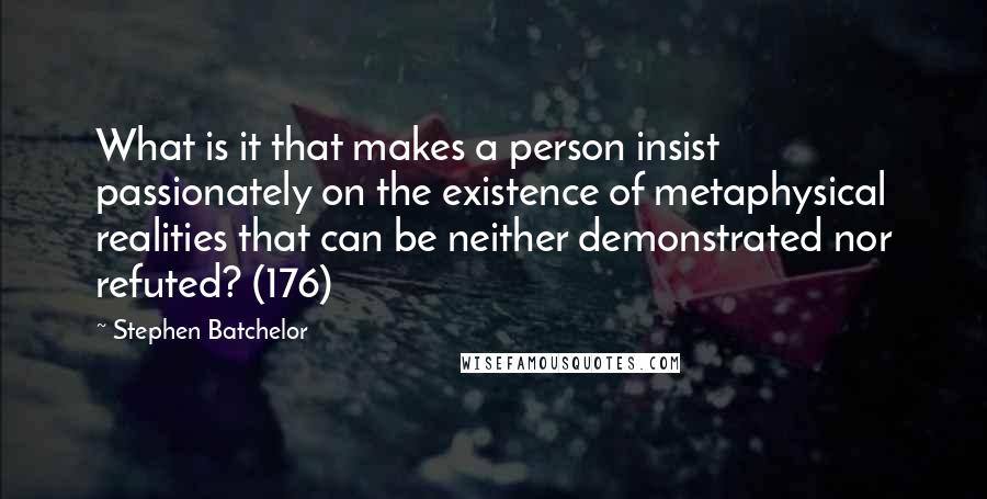 Stephen Batchelor Quotes: What is it that makes a person insist passionately on the existence of metaphysical realities that can be neither demonstrated nor refuted? (176)