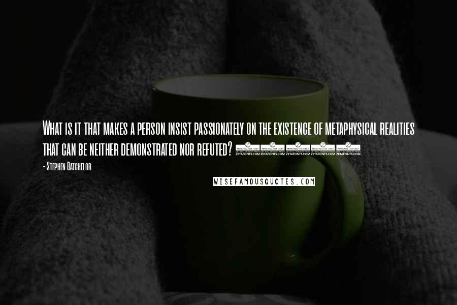 Stephen Batchelor Quotes: What is it that makes a person insist passionately on the existence of metaphysical realities that can be neither demonstrated nor refuted? (176)