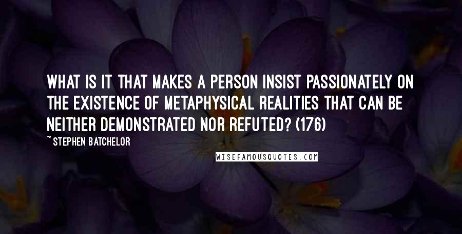 Stephen Batchelor Quotes: What is it that makes a person insist passionately on the existence of metaphysical realities that can be neither demonstrated nor refuted? (176)