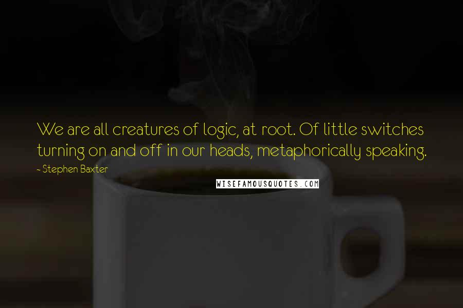 Stephen Baxter Quotes: We are all creatures of logic, at root. Of little switches turning on and off in our heads, metaphorically speaking.