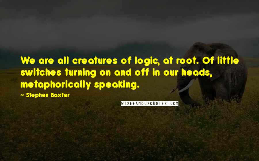 Stephen Baxter Quotes: We are all creatures of logic, at root. Of little switches turning on and off in our heads, metaphorically speaking.