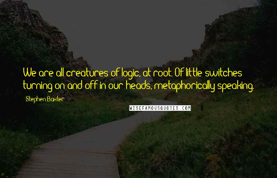 Stephen Baxter Quotes: We are all creatures of logic, at root. Of little switches turning on and off in our heads, metaphorically speaking.